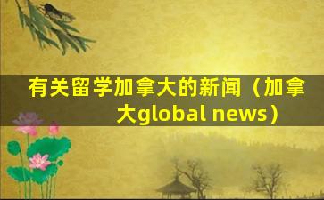 有关留学加拿大的新闻（加拿大global news）
